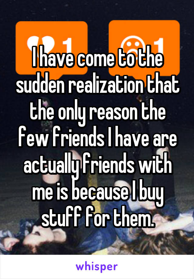 I have come to the sudden realization that the only reason the few friends I have are actually friends with me is because I buy stuff for them.