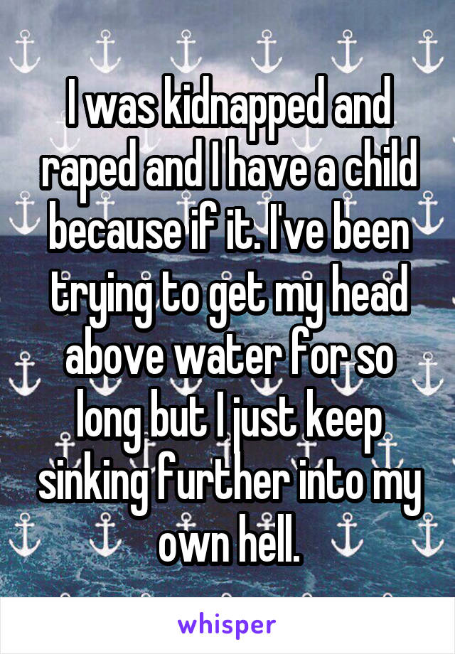 I was kidnapped and raped and I have a child because if it. I've been trying to get my head above water for so long but I just keep sinking further into my own hell.