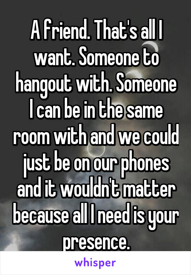 A friend. That's all I want. Someone to hangout with. Someone I can be in the same room with and we could just be on our phones and it wouldn't matter because all I need is your presence.