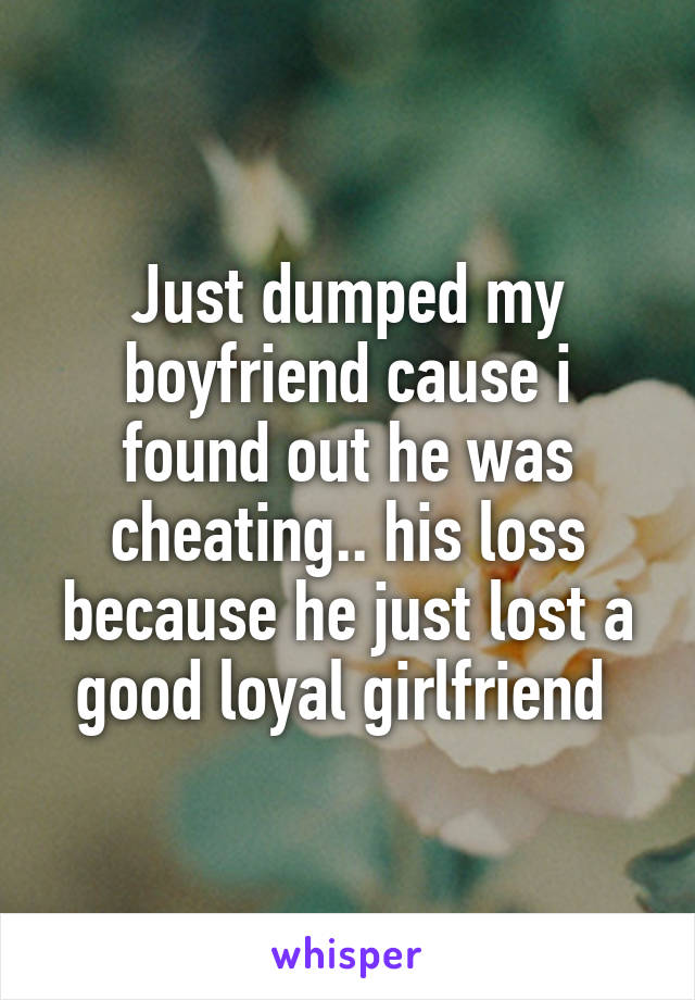 Just dumped my boyfriend cause i found out he was cheating.. his loss because he just lost a good loyal girlfriend 