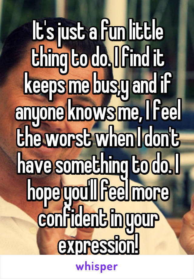 It's just a fun little thing to do. I find it keeps me bus,y and if anyone knows me, I feel the worst when I don't have something to do. I hope you'll feel more confident in your expression!