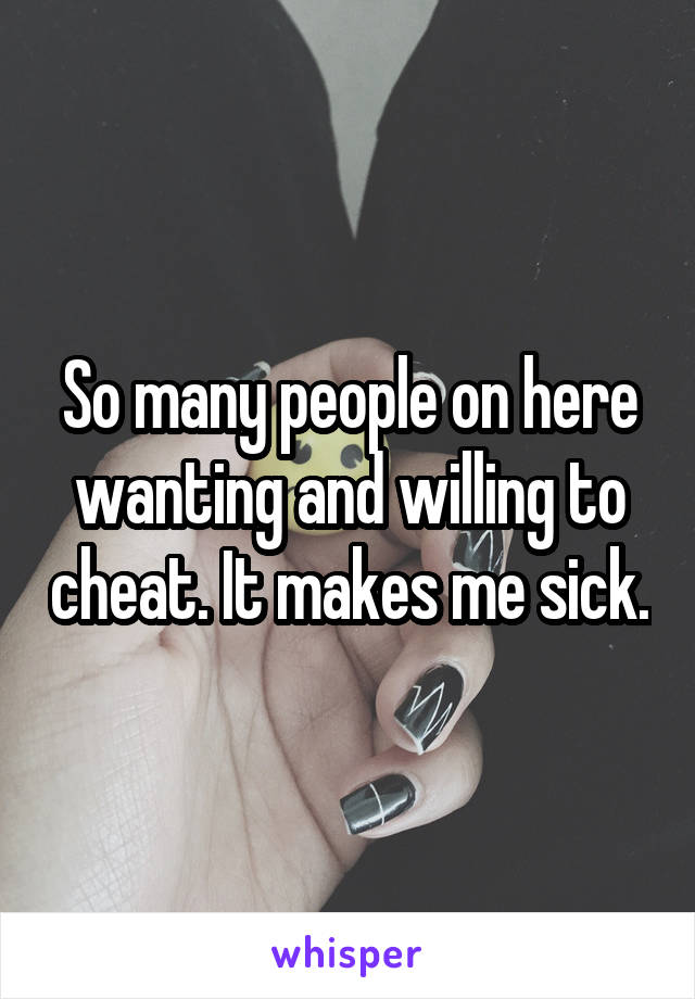 So many people on here wanting and willing to cheat. It makes me sick.