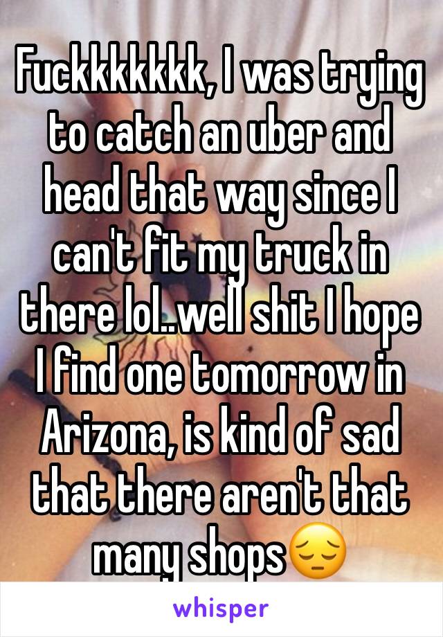 Fuckkkkkkk, I was trying to catch an uber and head that way since I can't fit my truck in there lol..well shit I hope I find one tomorrow in Arizona, is kind of sad that there aren't that many shops😔