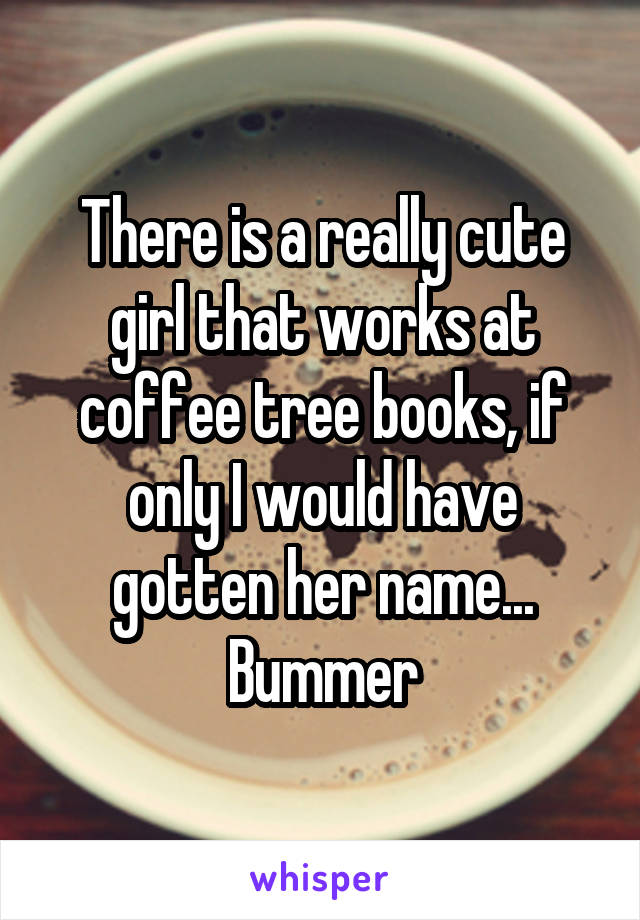 There is a really cute girl that works at coffee tree books, if only I would have gotten her name... Bummer