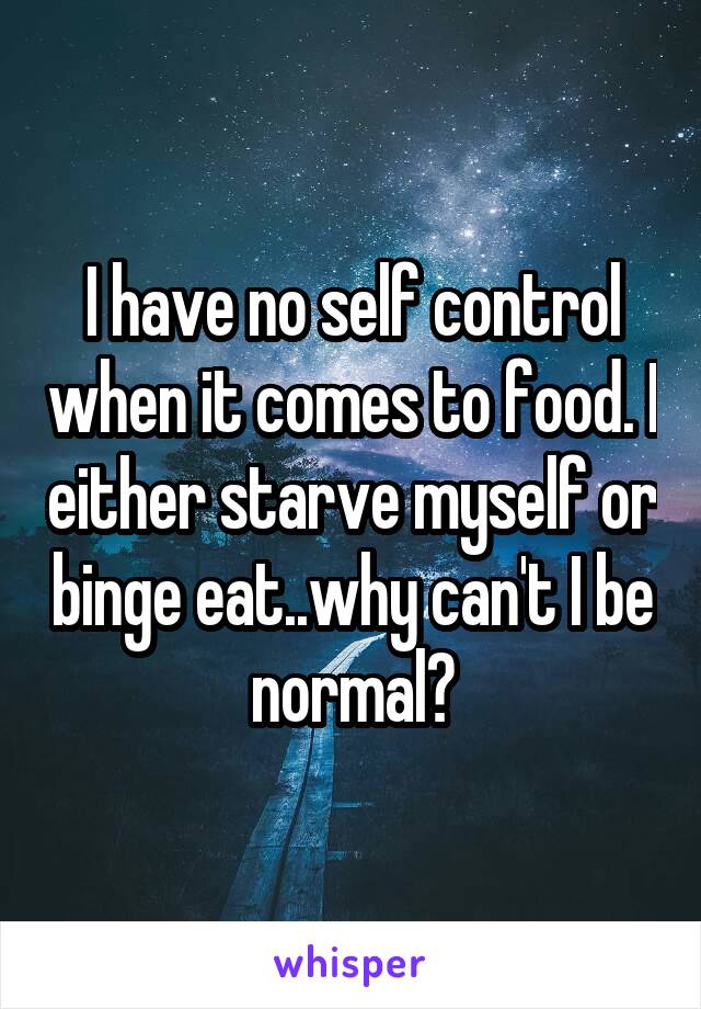 I have no self control when it comes to food. I either starve myself or binge eat..why can't I be normal?