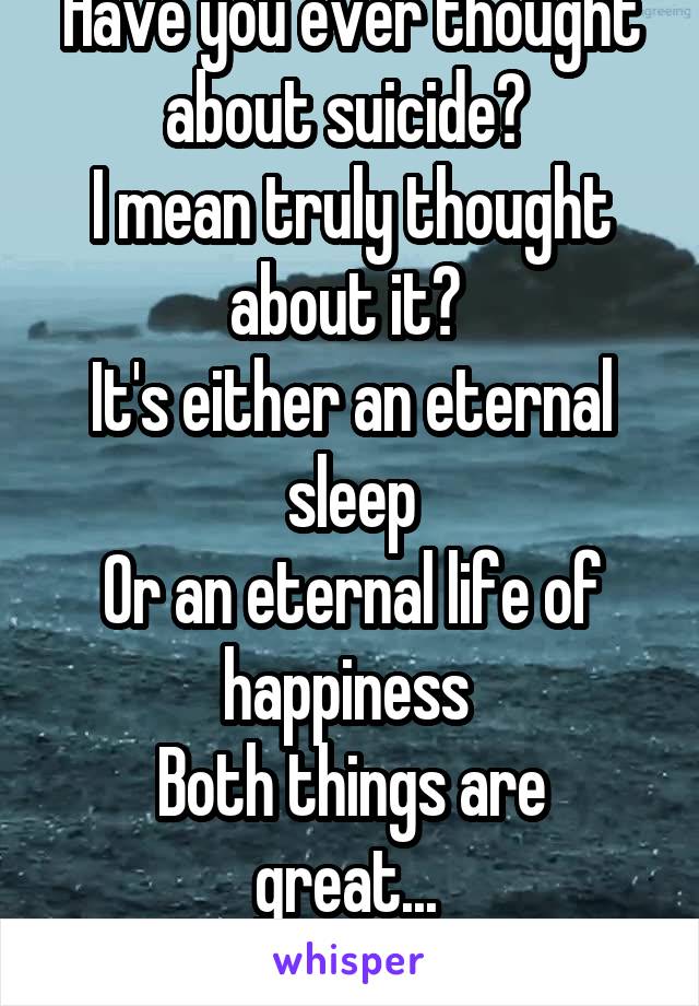 Have you ever thought about suicide? 
I mean truly thought about it? 
It's either an eternal sleep
Or an eternal life of happiness 
Both things are great... 
Right? 