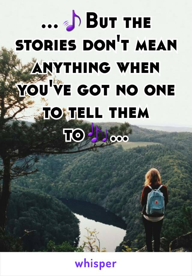 ...🎵But the stories don't mean anything when you've got no one to tell them to🎶...