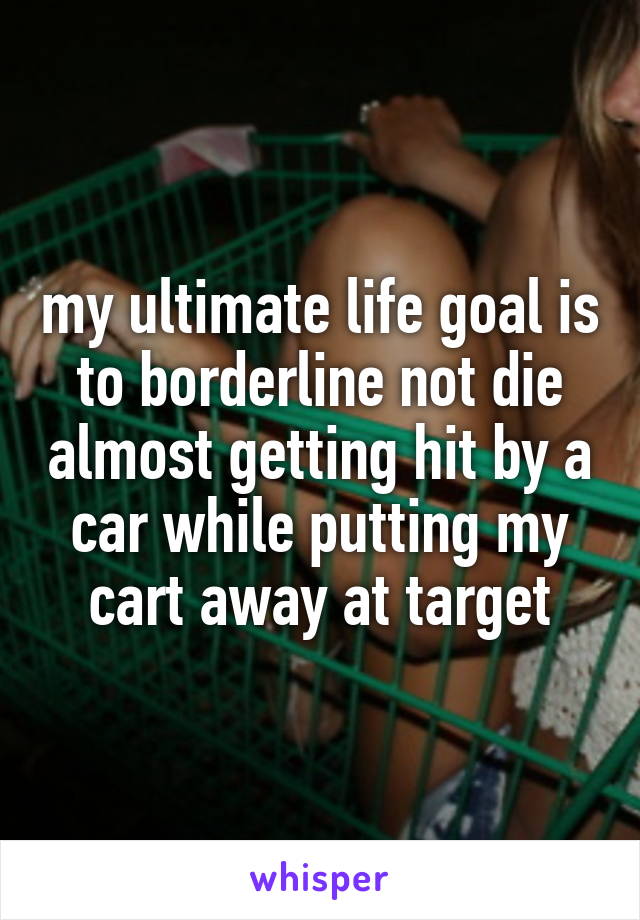 my ultimate life goal is to borderline not die almost getting hit by a car while putting my cart away at target