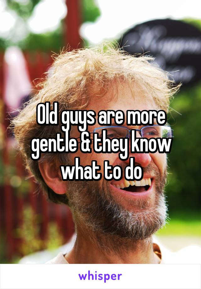 Old guys are more gentle & they know what to do