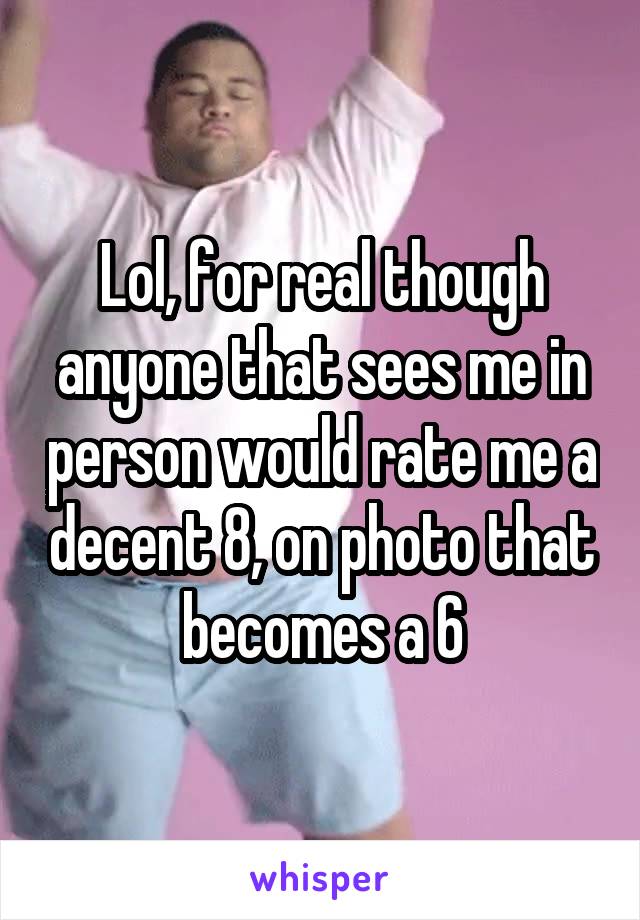 Lol, for real though anyone that sees me in person would rate me a decent 8, on photo that becomes a 6