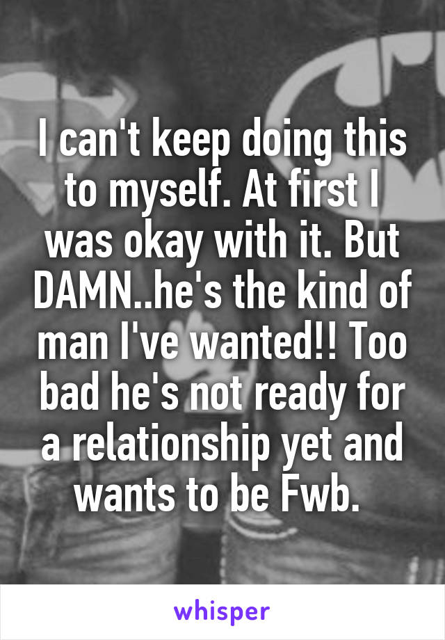 I can't keep doing this to myself. At first I was okay with it. But DAMN..he's the kind of man I've wanted!! Too bad he's not ready for a relationship yet and wants to be Fwb. 