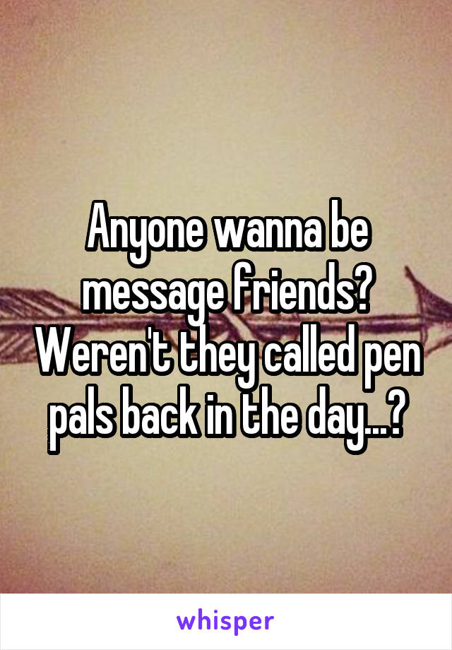 Anyone wanna be message friends? Weren't they called pen pals back in the day...?