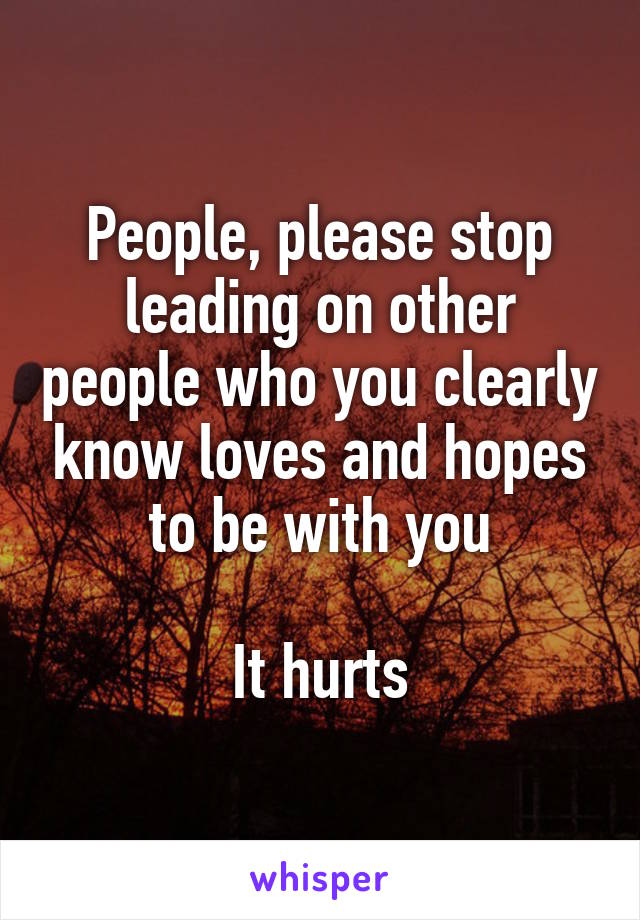 People, please stop leading on other people who you clearly know loves and hopes to be with you

It hurts