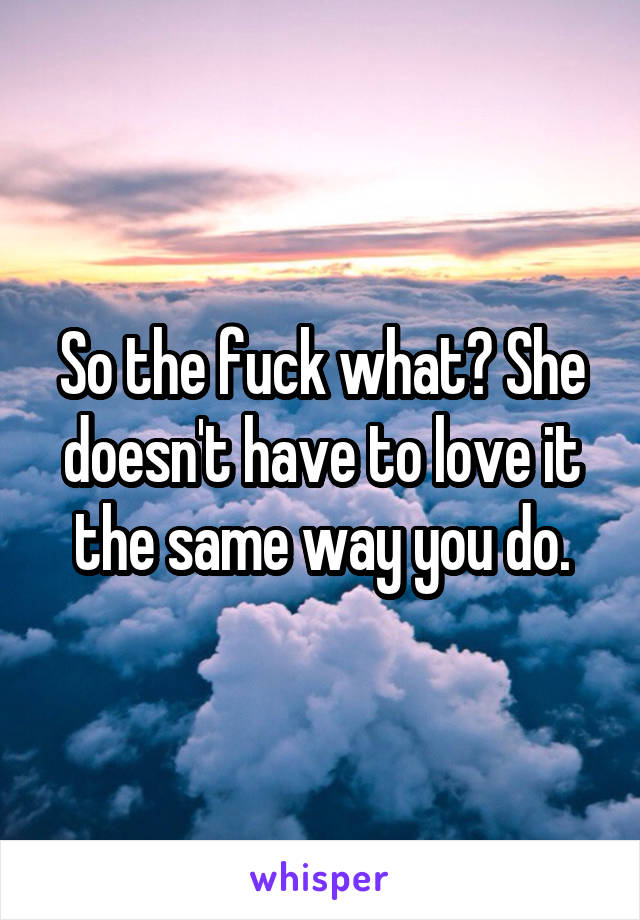 So the fuck what? She doesn't have to love it the same way you do.