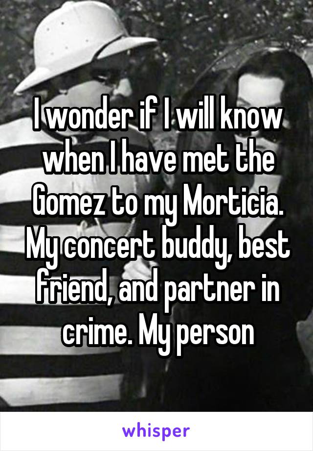 I wonder if I will know when I have met the Gomez to my Morticia. My concert buddy, best friend, and partner in crime. My person