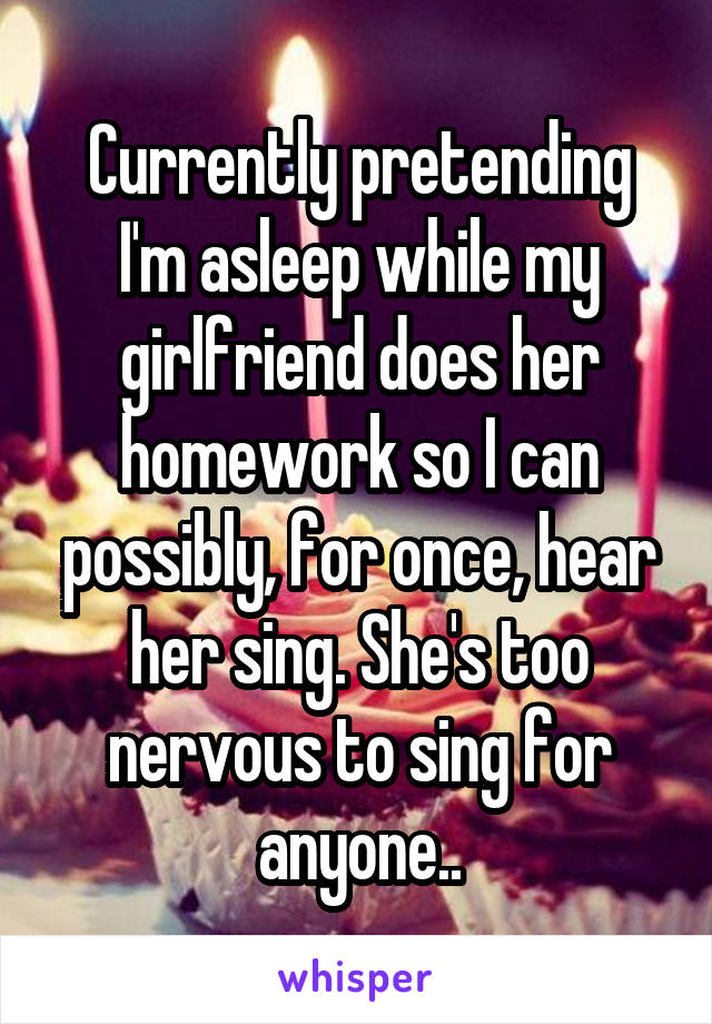 Currently pretending I'm asleep while my girlfriend does her homework so I can possibly, for once, hear her sing. She's too nervous to sing for anyone..