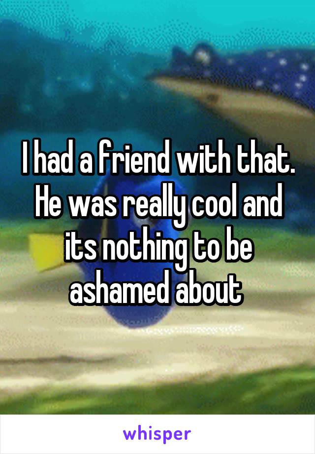 I had a friend with that. He was really cool and its nothing to be ashamed about 