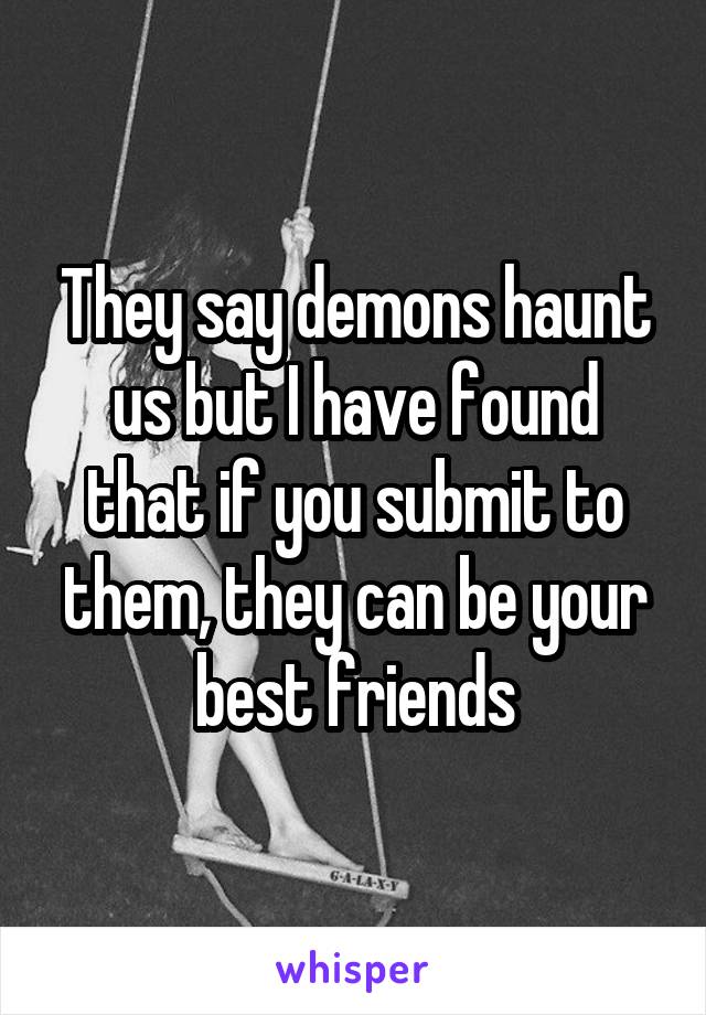 They say demons haunt us but I have found that if you submit to them, they can be your best friends