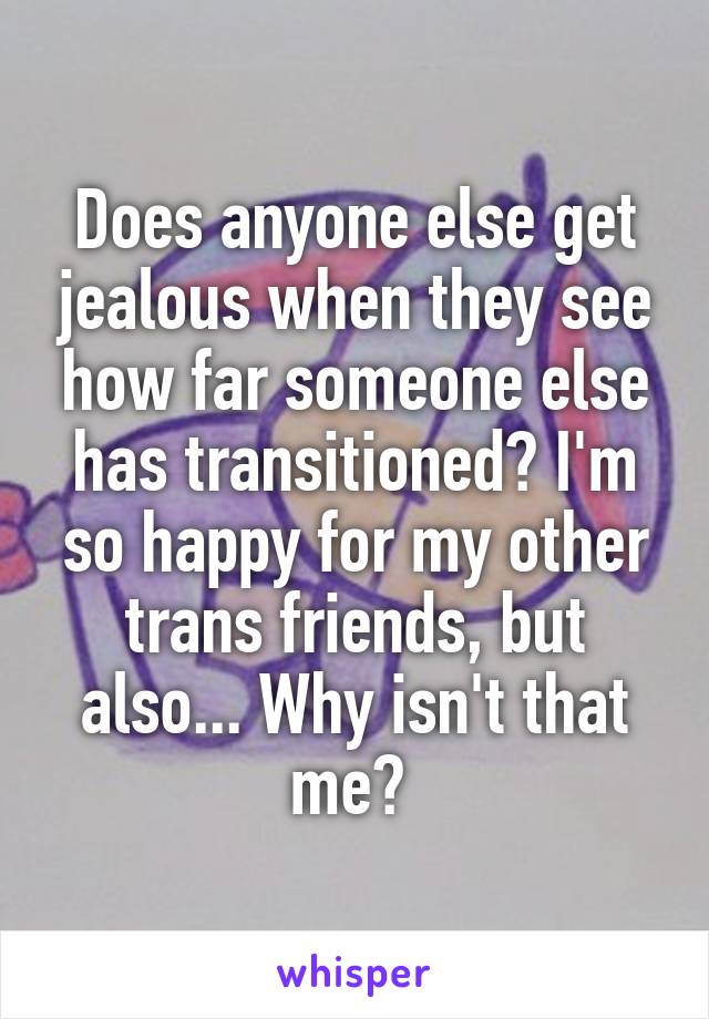 Does anyone else get jealous when they see how far someone else has transitioned? I'm so happy for my other trans friends, but also... Why isn't that me? 