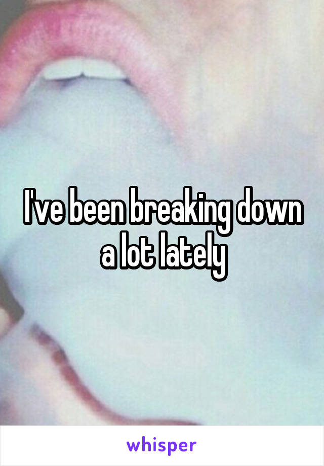 I've been breaking down a lot lately