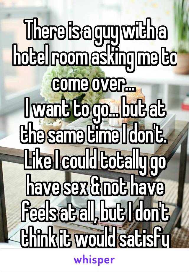 There is a guy with a hotel room asking me to come over... 
I want to go... but at the same time I don't. 
Like I could totally go have sex & not have feels at all, but I don't think it would satisfy