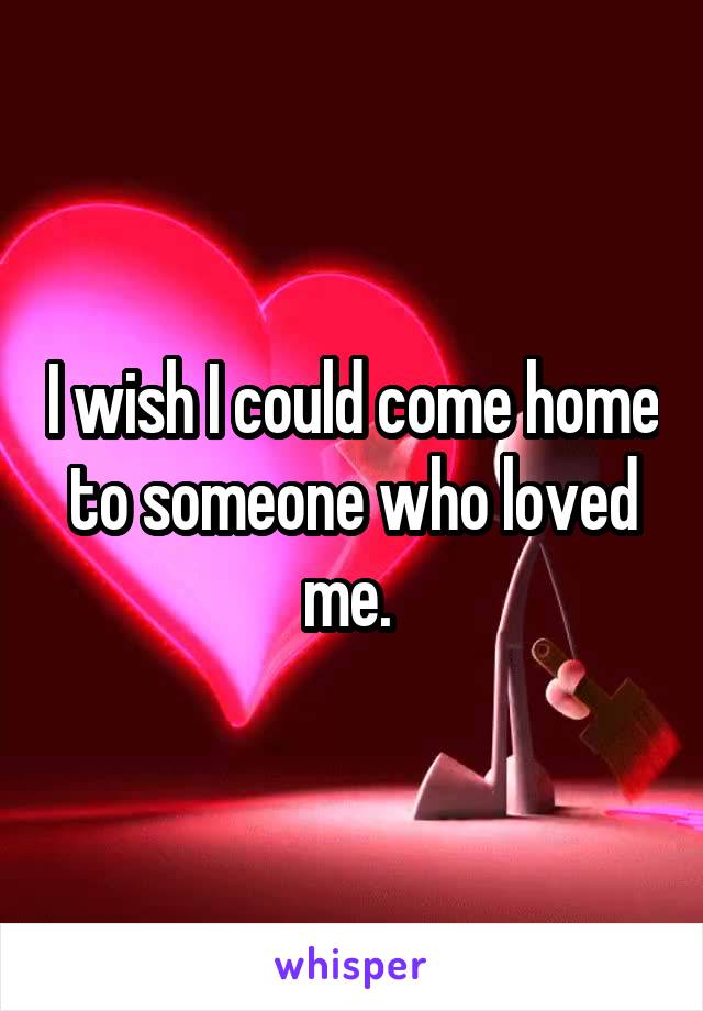 I wish I could come home to someone who loved me. 