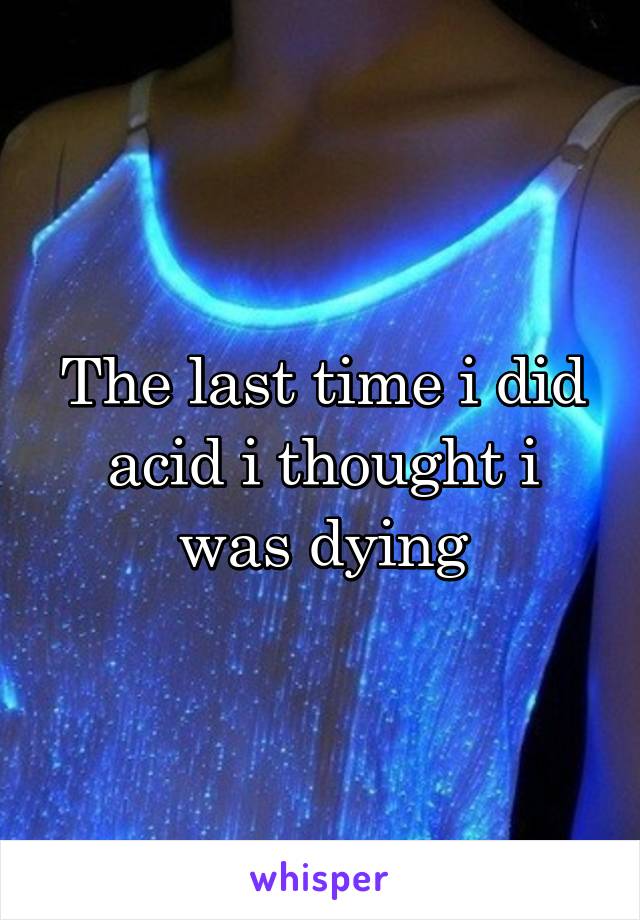 The last time i did acid i thought i was dying