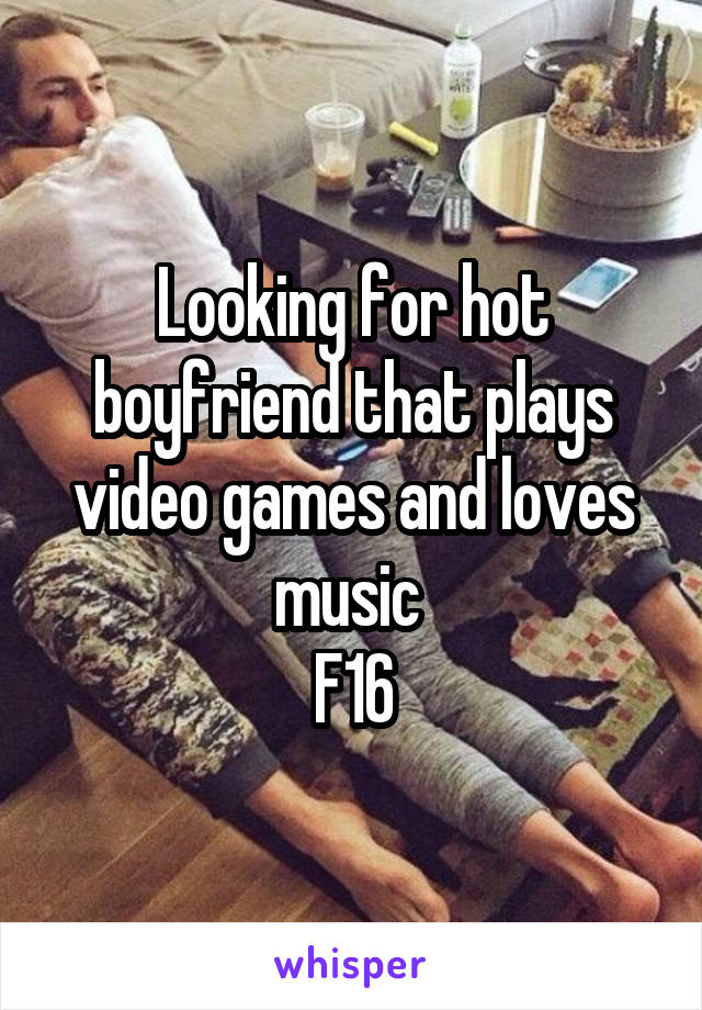 Looking for hot boyfriend that plays video games and loves music 
F16