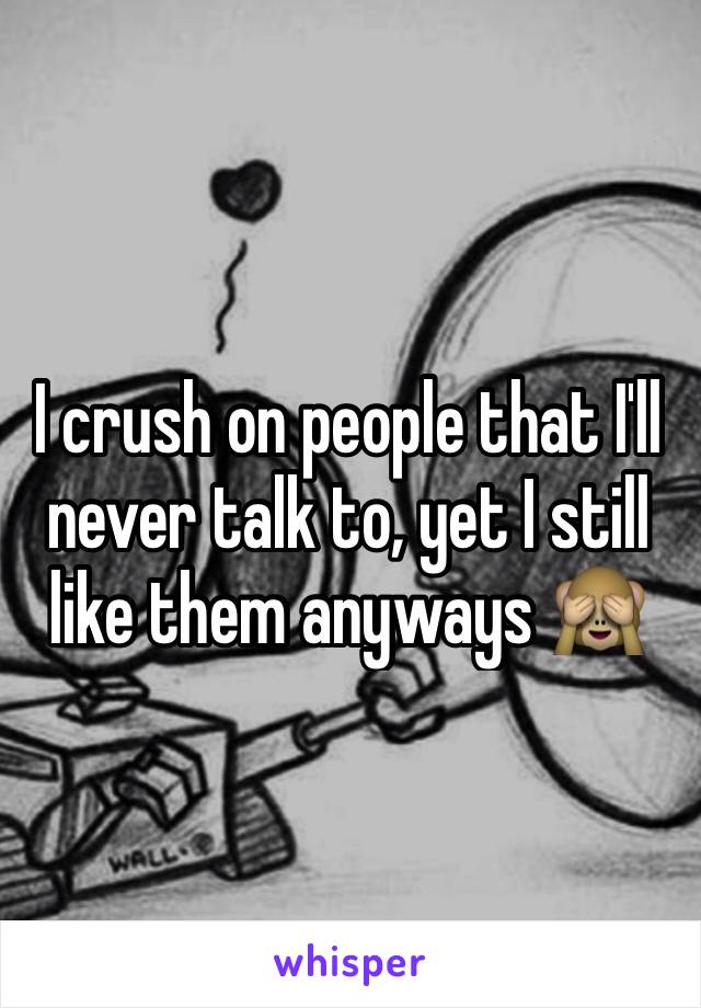 I crush on people that I'll never talk to, yet I still like them anyways 🙈