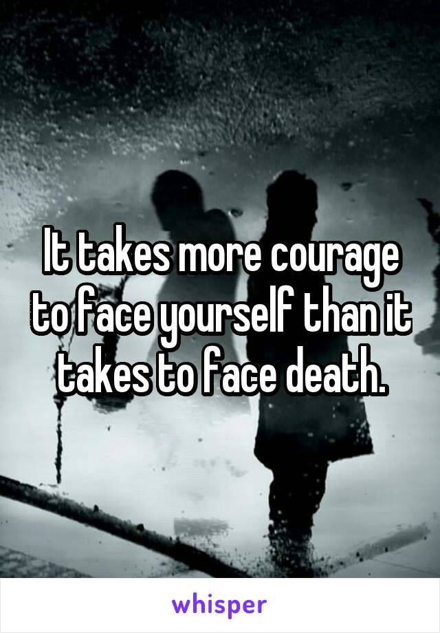 It takes more courage to face yourself than it takes to face death.