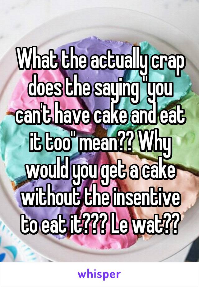 What the actually crap does the saying "you can't have cake and eat it too" mean?? Why would you get a cake without the insentive to eat it??? Le wat??