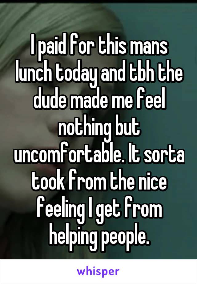 I paid for this mans lunch today and tbh the dude made me feel nothing but uncomfortable. It sorta took from the nice feeling I get from helping people.