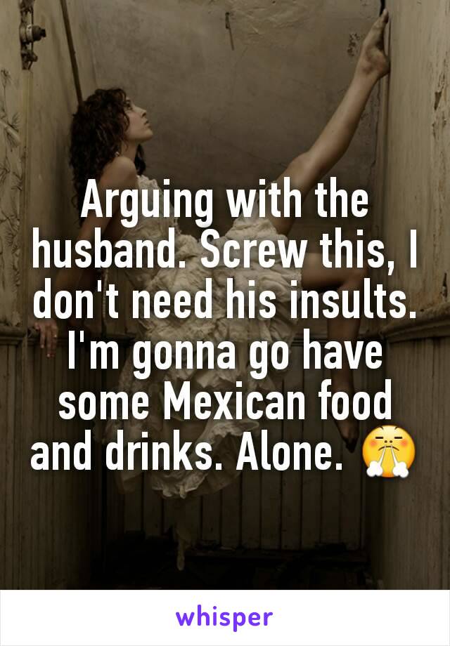 Arguing with the husband. Screw this, I don't need his insults. I'm gonna go have some Mexican food and drinks. Alone. 😤