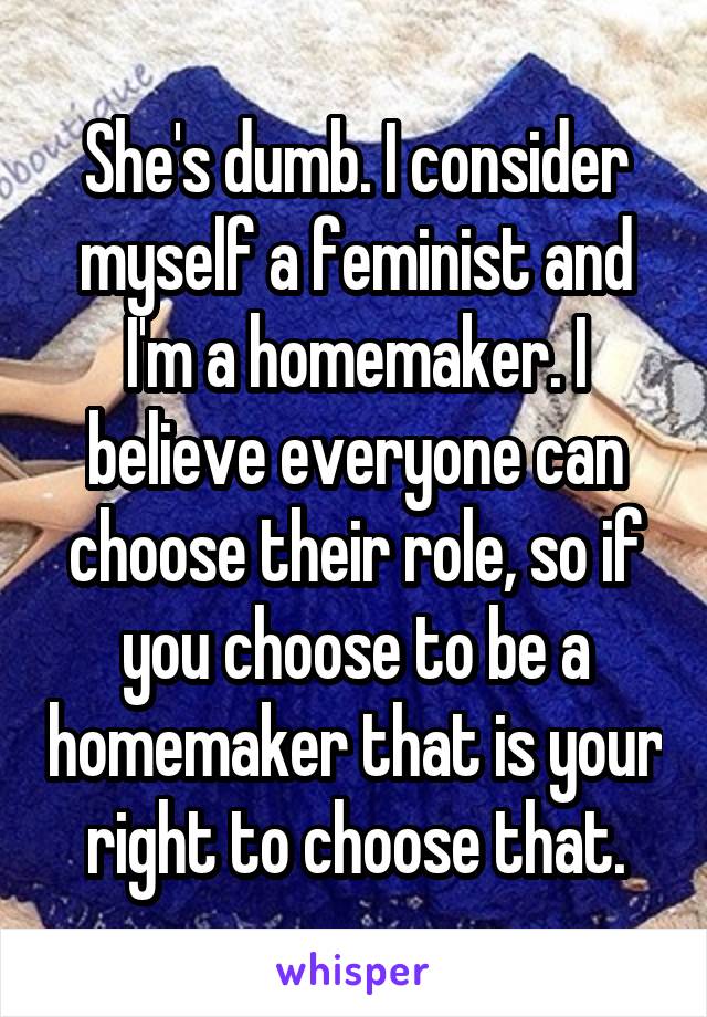 She's dumb. I consider myself a feminist and I'm a homemaker. I believe everyone can choose their role, so if you choose to be a homemaker that is your right to choose that.