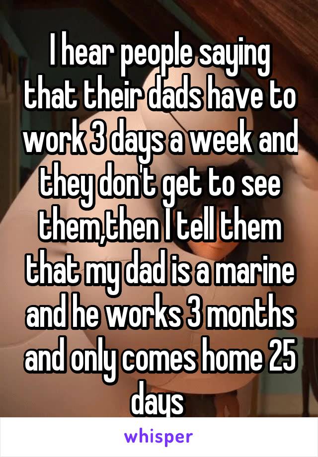 I hear people saying that their dads have to work 3 days a week and they don't get to see them,then I tell them that my dad is a marine and he works 3 months and only comes home 25 days 