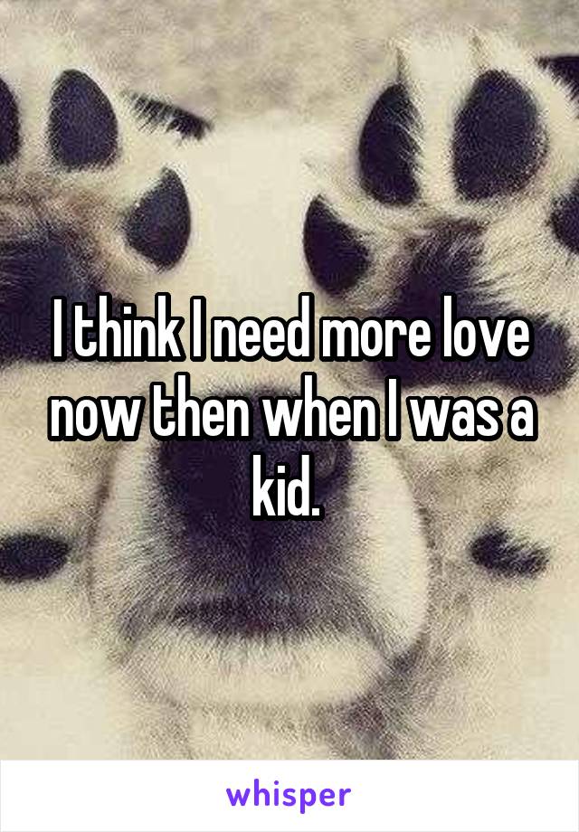 I think I need more love now then when I was a kid. 