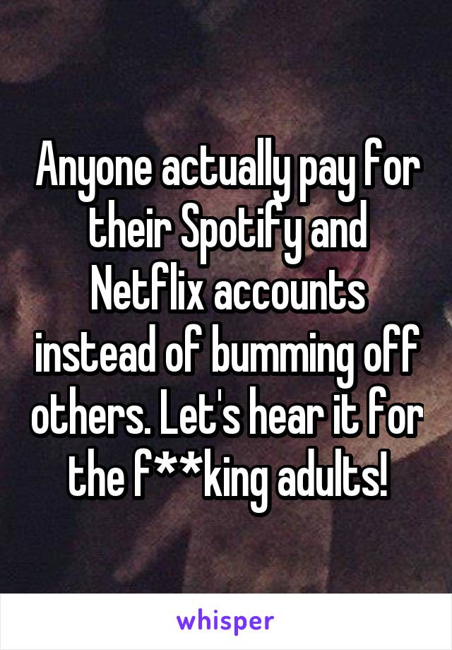 Anyone actually pay for their Spotify and Netflix accounts instead of bumming off others. Let's hear it for the f**king adults!