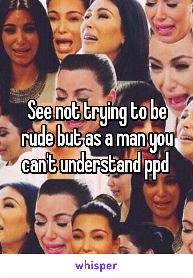 See not trying to be rude but as a man you can't understand ppd 