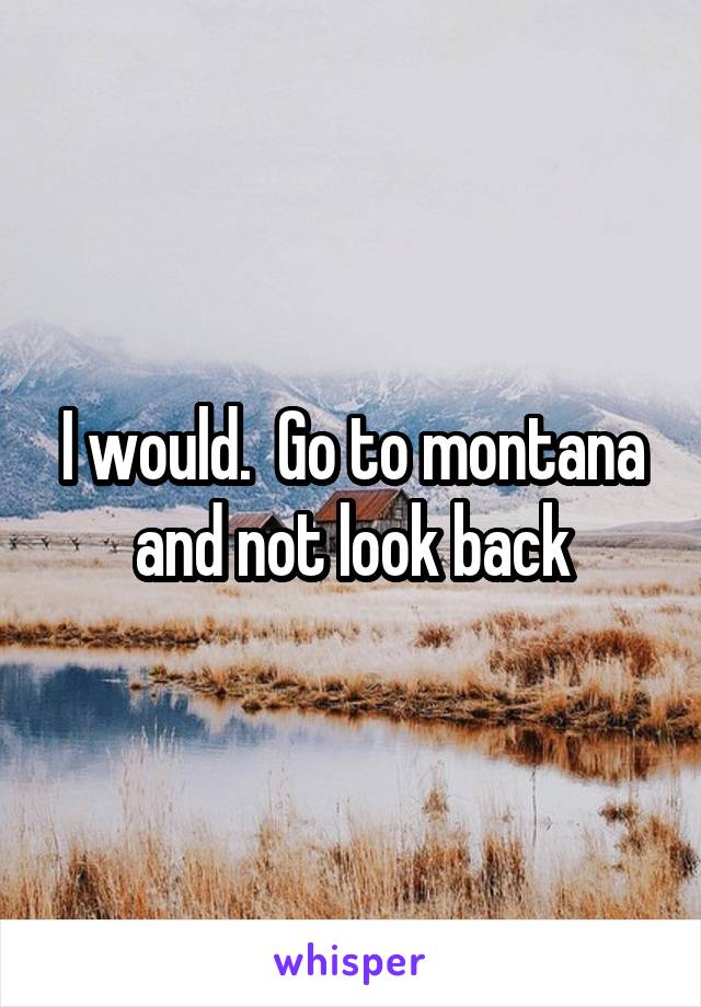 I would.  Go to montana and not look back