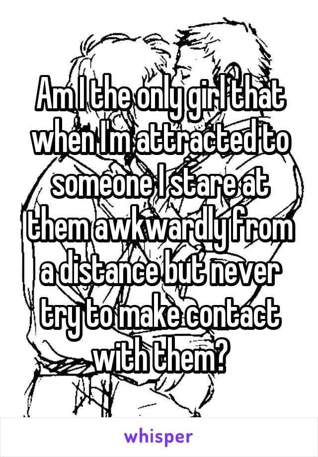 Am I the only girl that when I'm attracted to someone I stare at them awkwardly from a distance but never try to make contact with them?