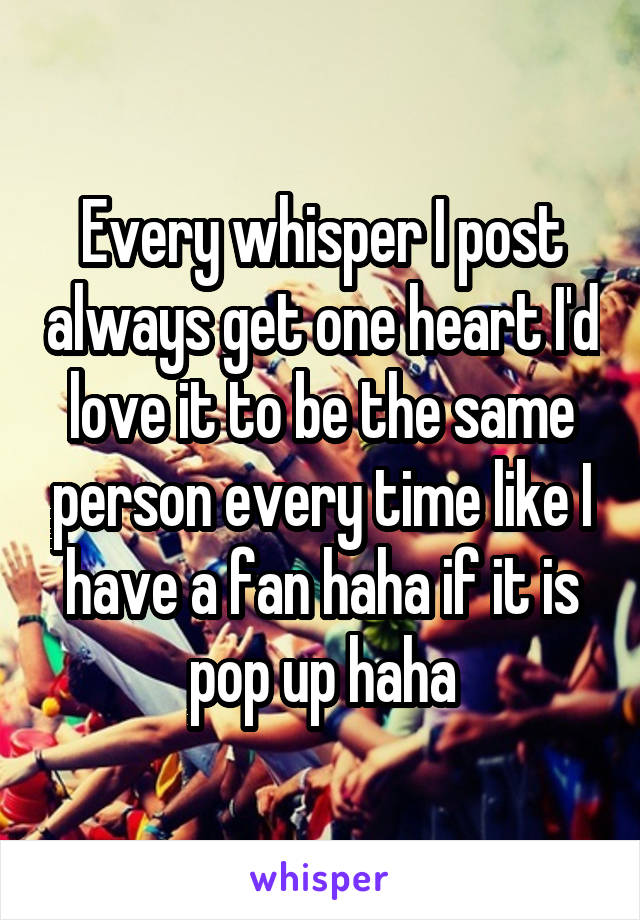 Every whisper I post always get one heart I'd love it to be the same person every time like I have a fan haha if it is pop up haha