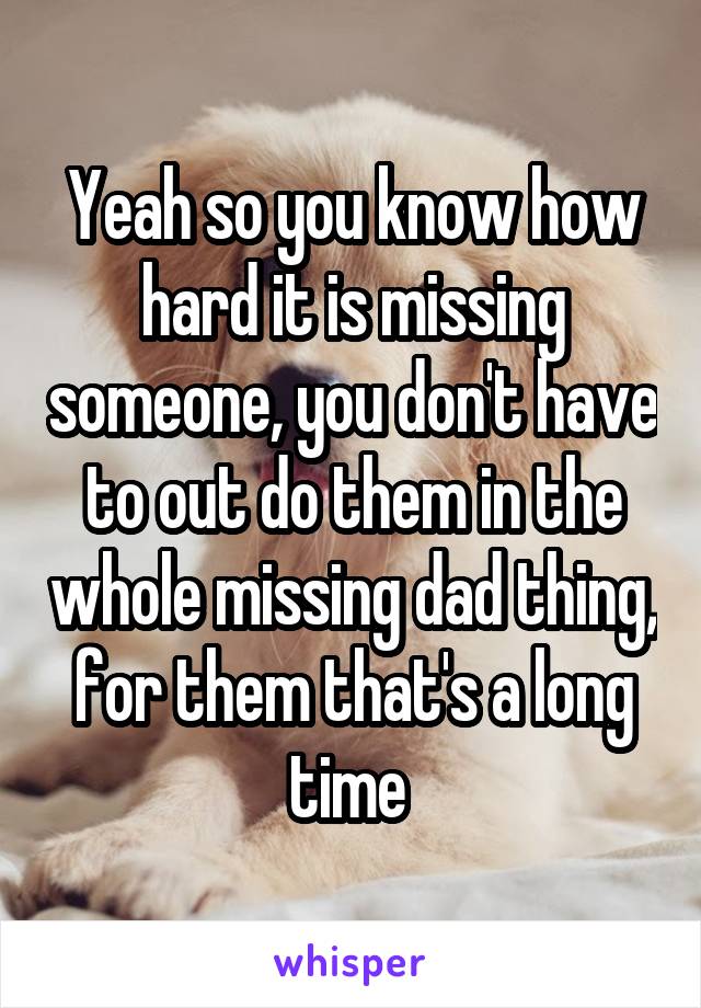 Yeah so you know how hard it is missing someone, you don't have to out do them in the whole missing dad thing, for them that's a long time 