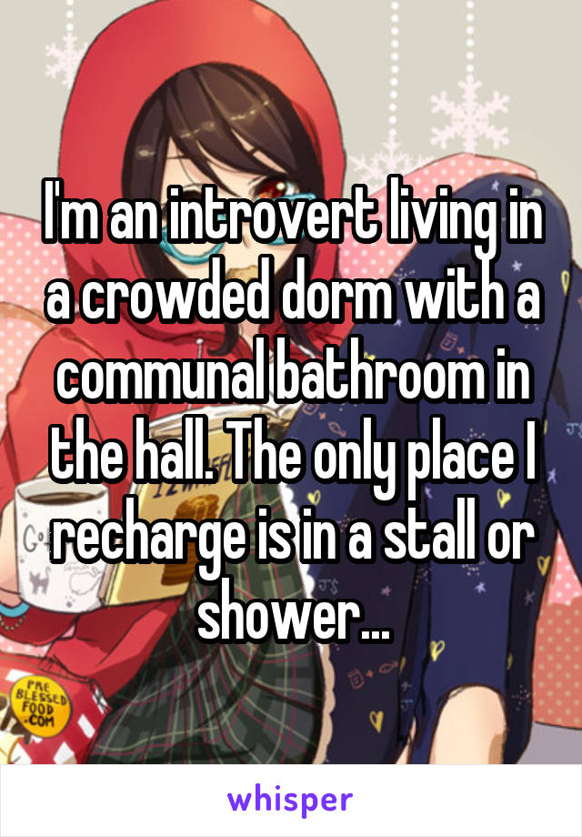 I'm an introvert living in a crowded dorm with a communal bathroom in the hall. The only place I recharge is in a stall or shower...