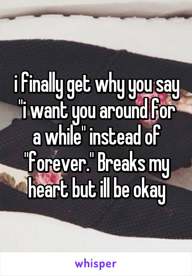 i finally get why you say "i want you around for a while" instead of "forever." Breaks my heart but ill be okay