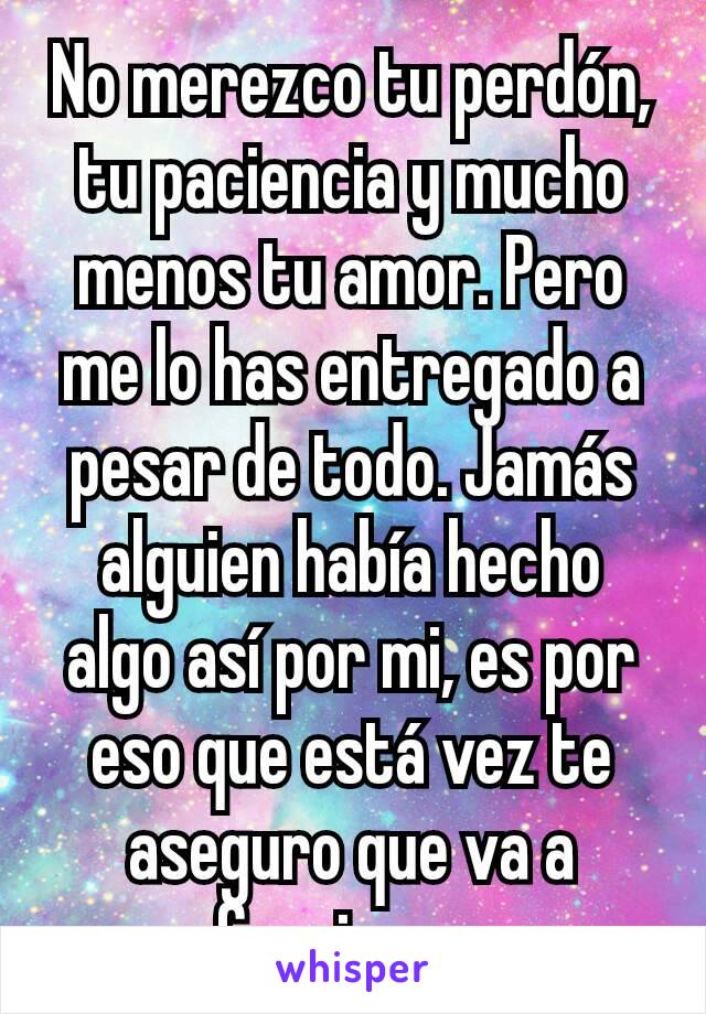 No merezco tu perdón, tu paciencia y mucho menos tu amor. Pero me lo has entregado a pesar de todo. Jamás alguien había hecho algo así por mi, es por eso que está vez te aseguro que va a funcionar.