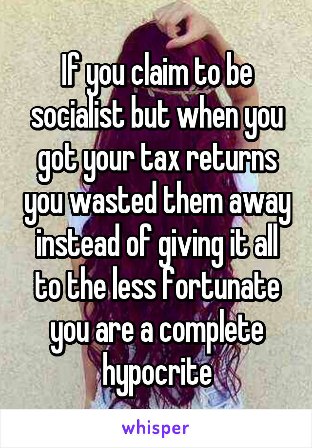 If you claim to be socialist but when you got your tax returns you wasted them away instead of giving it all to the less fortunate you are a complete hypocrite