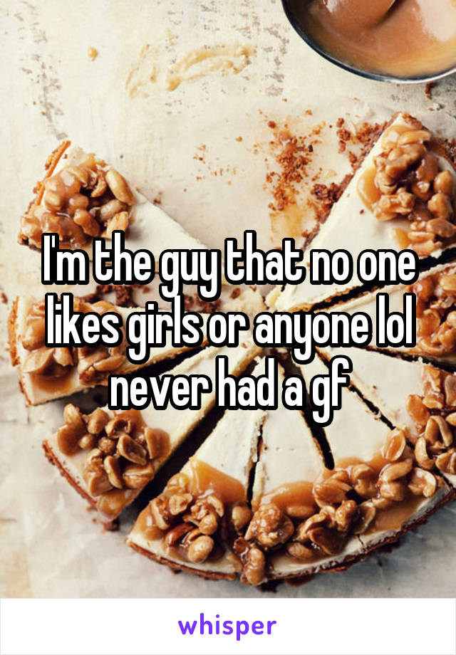 I'm the guy that no one likes girls or anyone lol never had a gf