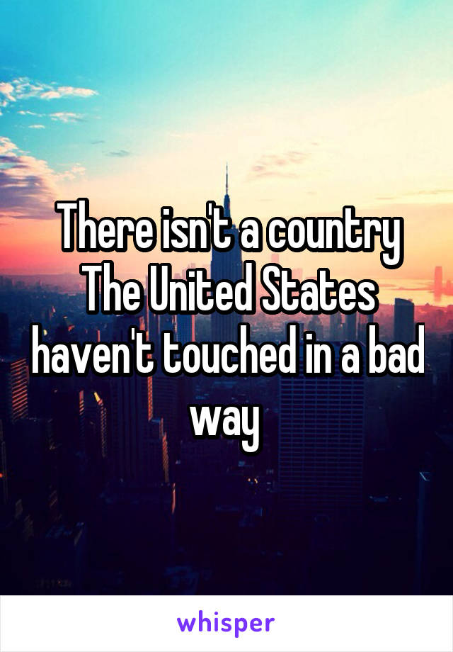 There isn't a country The United States haven't touched in a bad way 