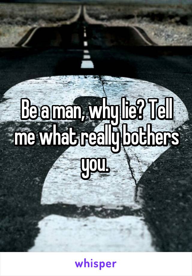 Be a man, why lie? Tell me what really bothers you. 