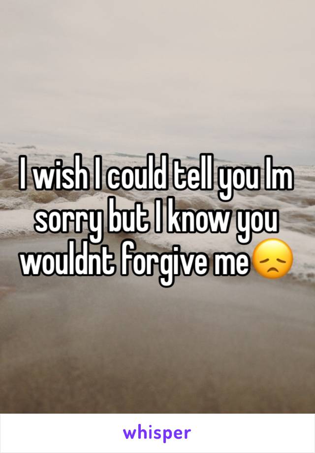 I wish I could tell you Im sorry but I know you wouldnt forgive me😞